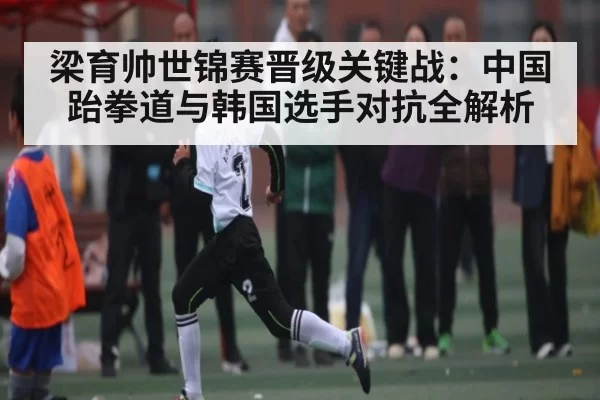 梁育帅世锦赛晋级关键战:中国跆拳道与韩国选手对抗全解析